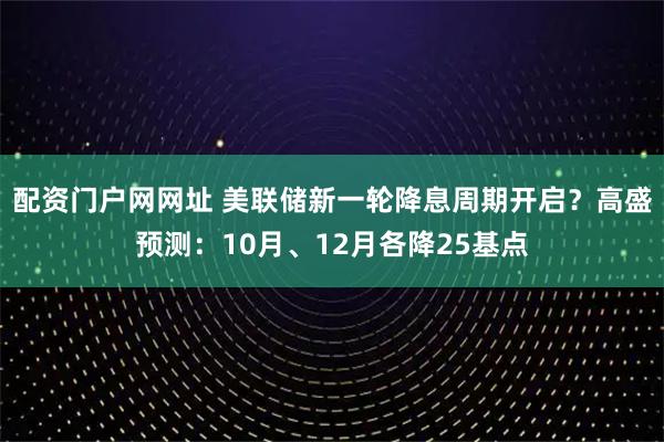 配资门户网网址 美联储新一轮降息周期开启？高盛预测：10月、12月各降25基点