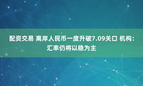 配资交易 离岸人民币一度升破7.09关口 机构:汇率仍将以稳为主
