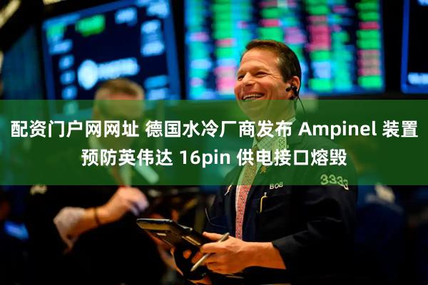 配资门户网网址 德国水冷厂商发布 Ampinel 装置预防英伟达 16pin 供电接口熔毁