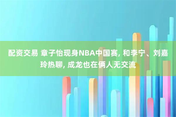 配资交易 章子怡现身NBA中国赛, 和李宁、刘嘉玲热聊, 成龙也在俩人无交流