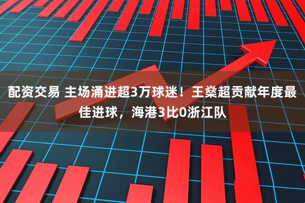 配资交易 主场涌进超3万球迷！王燊超贡献年度最佳进球，海港3比0浙江队