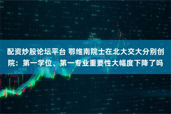 配资炒股论坛平台 鄂维南院士在北大交大分别创院:第一学位、第一专业重要性大幅度下降了吗