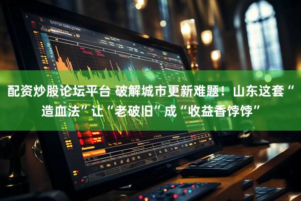 配资炒股论坛平台 破解城市更新难题！山东这套“造血法”让“老破旧”成“收益香饽饽”