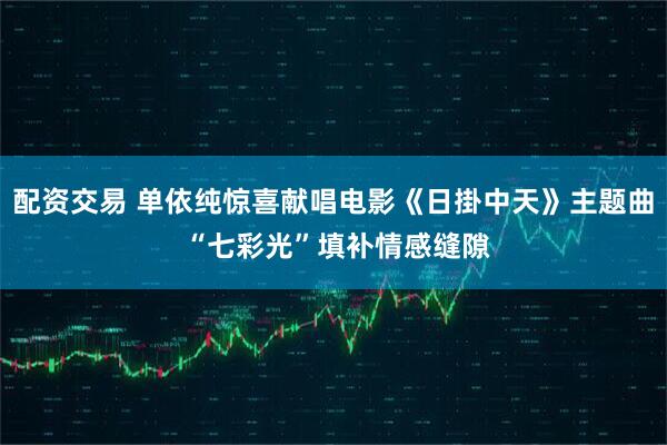 配资交易 单依纯惊喜献唱电影《日掛中天》主题曲 “七彩光”填补情感缝隙