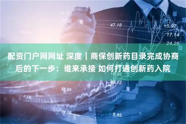 配资门户网网址 深度｜商保创新药目录完成协商后的下一步：谁来承接 如何打通创新药入院