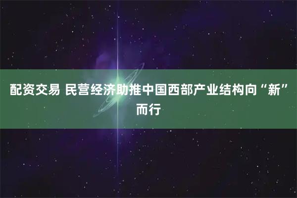 配资交易 民营经济助推中国西部产业结构向“新”而行
