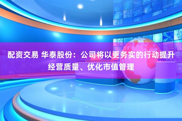 配资交易 华泰股份：公司将以更务实的行动提升经营质量、优化市值管理