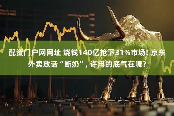 配资门户网网址 烧钱140亿抢下31%市场! 京东外卖放话“断奶”, 许冉的底气在哪?