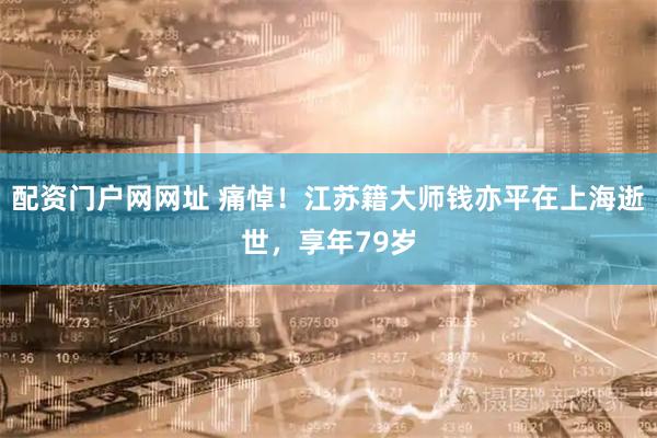 配资门户网网址 痛悼！江苏籍大师钱亦平在上海逝世，享年79岁