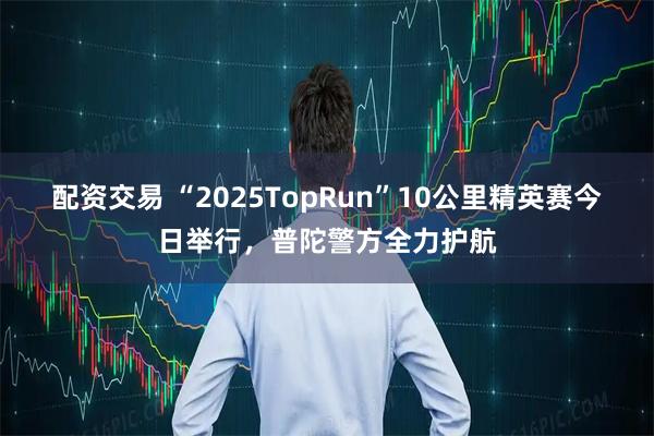 配资交易 “2025TopRun”10公里精英赛今日举行，普陀警方全力护航