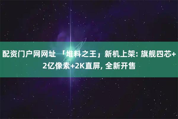 配资门户网网址 「堆料之王」新机上架: 旗舰四芯+2亿像素+2K直屏, 全新开售