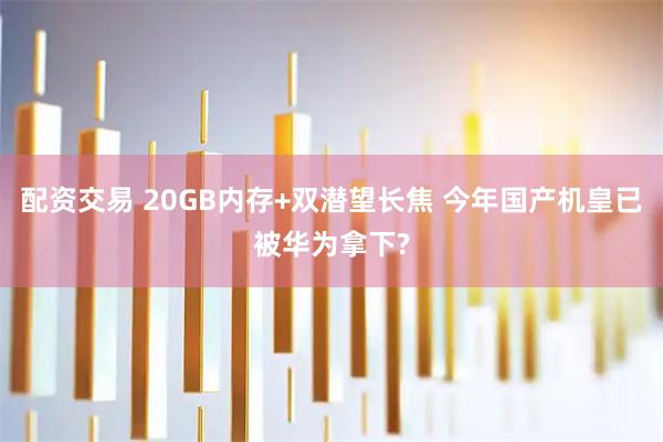 配资交易 20GB内存+双潜望长焦 今年国产机皇已被华为拿下?