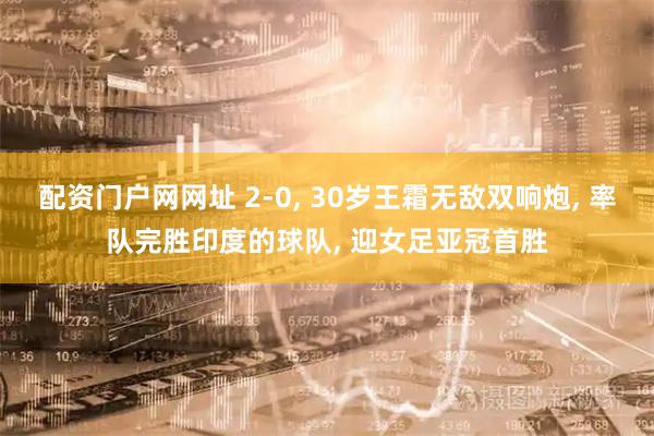 配资门户网网址 2-0, 30岁王霜无敌双响炮, 率队完胜印度的球队, 迎女足亚冠首胜