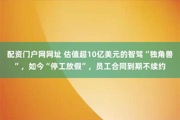 配资门户网网址 估值超10亿美元的智驾“独角兽”，如今“停工放假”，员工合同到期不续约