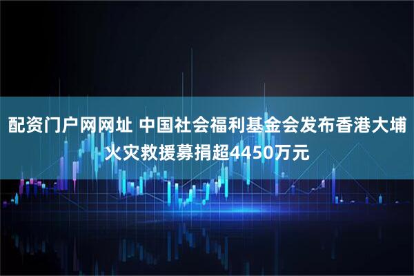 配资门户网网址 中国社会福利基金会发布香港大埔火灾救援募捐超4450万元