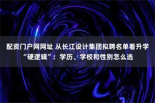 配资门户网网址 从长江设计集团拟聘名单看升学“硬逻辑”：学历、学校和性别怎么选