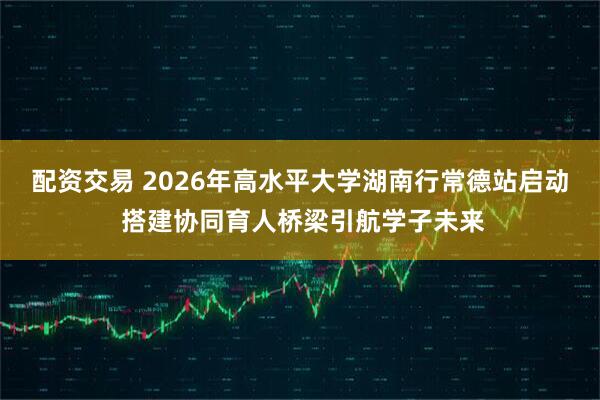 配资交易 2026年高水平大学湖南行常德站启动 搭建协同育人桥梁引航学子未来