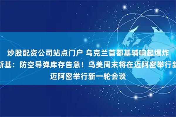 炒股配资公司站点门户 乌克兰首都基辅响起爆炸声，泽连斯基：防空导弹库存告急！乌美周末将在迈阿密举行新一轮会谈