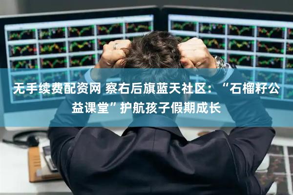 无手续费配资网 察右后旗蓝天社区：“石榴籽公益课堂”护航孩子假期成长