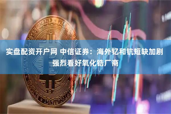 实盘配资开户网 中信证券：海外钇和钪短缺加剧 强烈看好氧化锆厂商