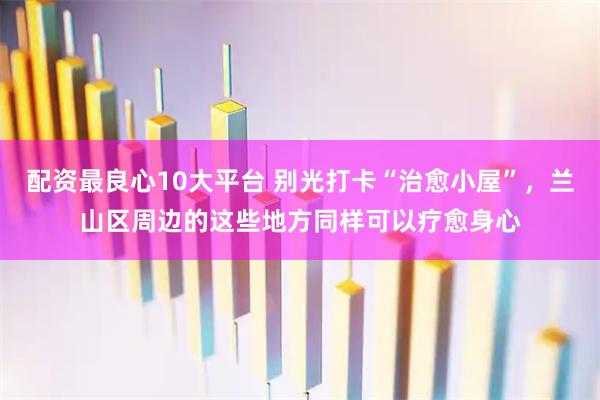 配资最良心10大平台 别光打卡“治愈小屋”，兰山区周边的这些地方同样可以疗愈身心