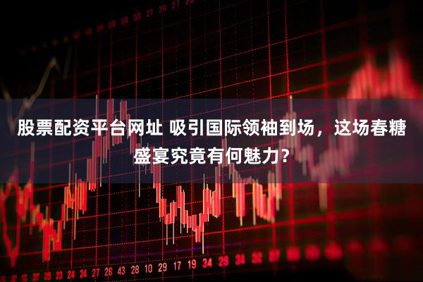 股票配资平台网址 吸引国际领袖到场，这场春糖盛宴究竟有何魅力？