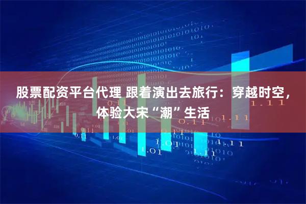 股票配资平台代理 跟着演出去旅行：穿越时空，体验大宋“潮”生活