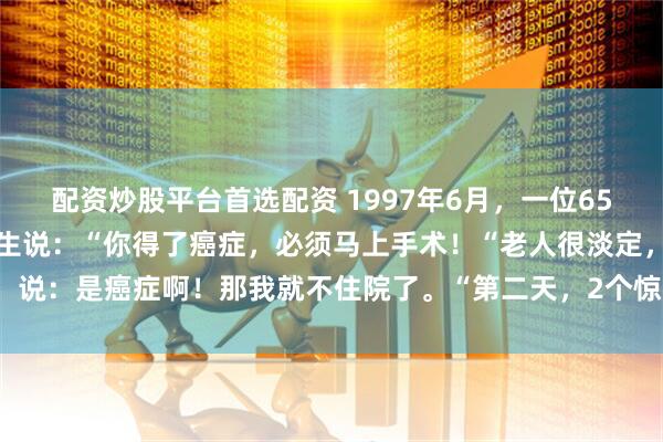 配资炒股平台首选配资 1997年6月，一位65岁的老人去医院体检，医生说：“你得了癌症，必须马上手术！“老人很淡定，说：是癌症啊！那我就不住院了。“第二天，2个惊天消息震惊了全日本……