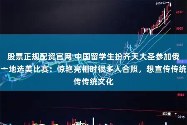 股票正规配资官网 中国留学生扮齐天大圣参加俄罗斯一地选美比赛：惊艳亮相时很多人合照，想宣传传统文化