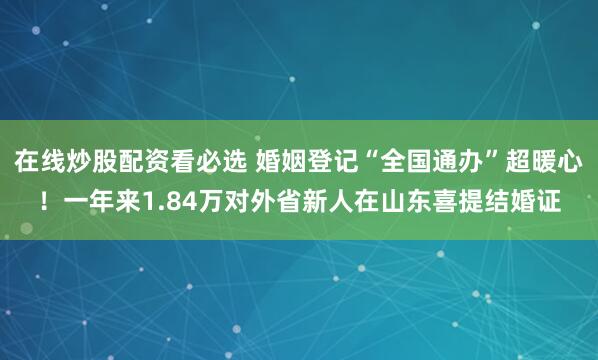 在线炒股配资看必选 婚姻登记“全国通办”超暖心！一年来1.84万对外省新人在山东喜提结婚证