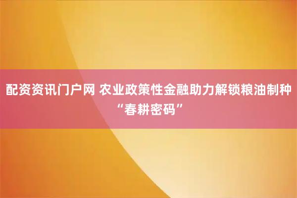 配资资讯门户网 农业政策性金融助力解锁粮油制种“春耕密码”