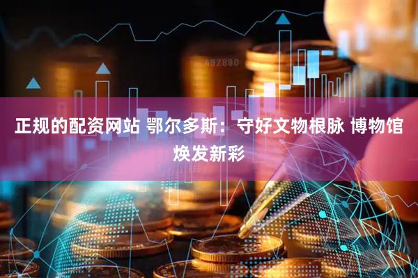正规的配资网站 鄂尔多斯：守好文物根脉 博物馆焕发新彩