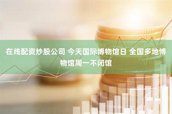 在线配资炒股公司 今天国际博物馆日 全国多地博物馆周一不闭馆
