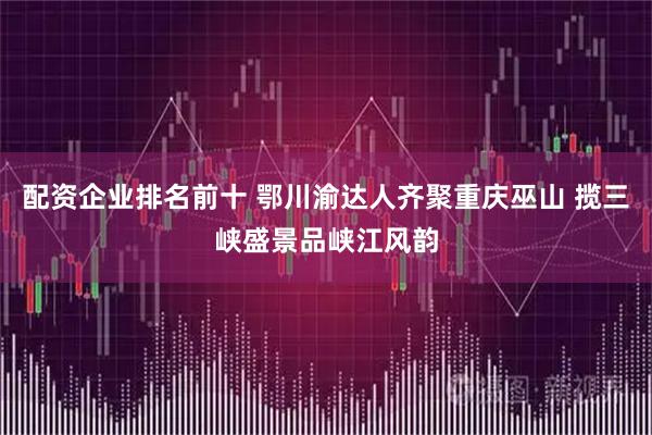 配资企业排名前十 鄂川渝达人齐聚重庆巫山 揽三峡盛景品峡江风韵