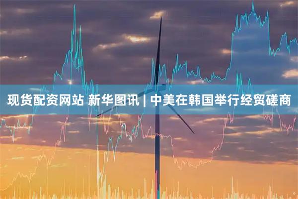 现货配资网站 新华图讯 | 中美在韩国举行经贸磋商