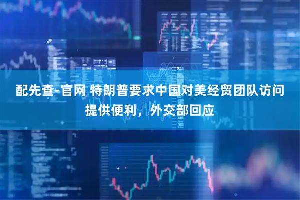 配先查-官网 特朗普要求中国对美经贸团队访问提供便利，外交部回应
