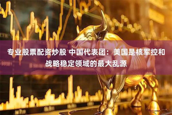 专业股票配资炒股 中国代表团：美国是核军控和战略稳定领域的最大乱源