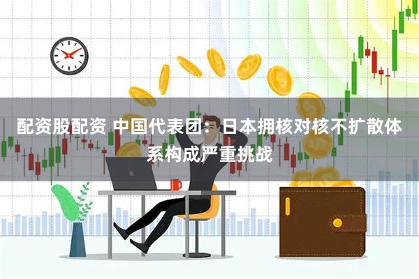 配资股配资 中国代表团：日本拥核对核不扩散体系构成严重挑战