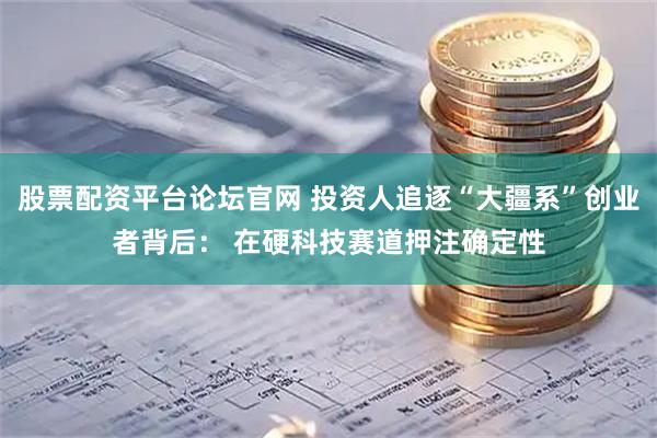 股票配资平台论坛官网 投资人追逐“大疆系”创业者背后： 在硬科技赛道押注确定性