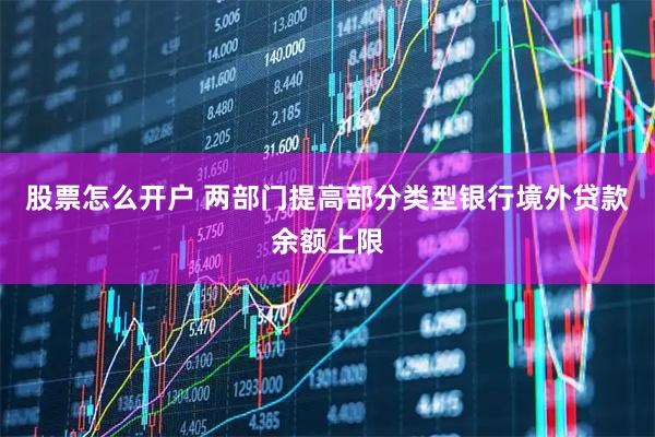 股票怎么开户 两部门提高部分类型银行境外贷款余额上限