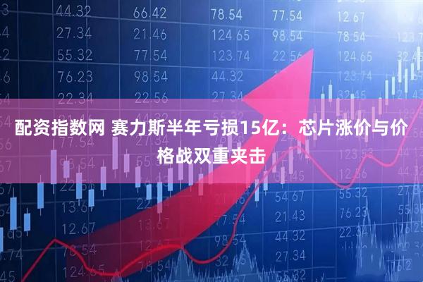 配资指数网 赛力斯半年亏损15亿：芯片涨价与价格战双重夹击