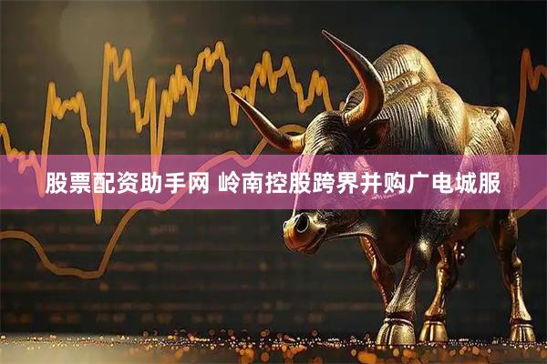 股票配资助手网 岭南控股跨界并购广电城服