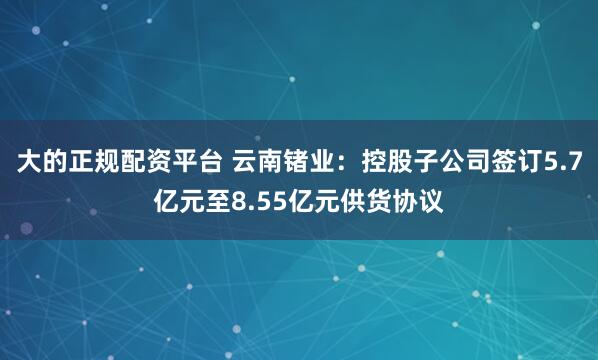 大的正规配资平台 云南锗业：控股子公司签订5.7亿元至8.55亿元供货协议