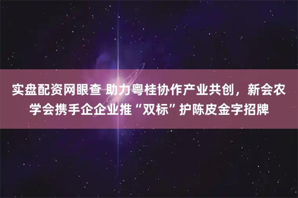 实盘配资网眼查 助力粤桂协作产业共创，新会农学会携手企企业推“双标”护陈皮金字招牌
