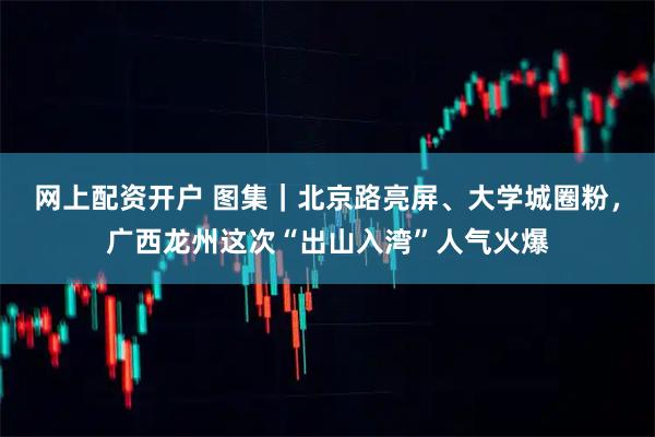 网上配资开户 图集｜北京路亮屏、大学城圈粉，广西龙州这次“出山入湾”人气火爆