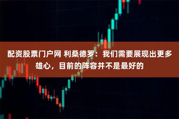 配资股票门户网 利桑德罗：我们需要展现出更多雄心，目前的阵容并不是最好的